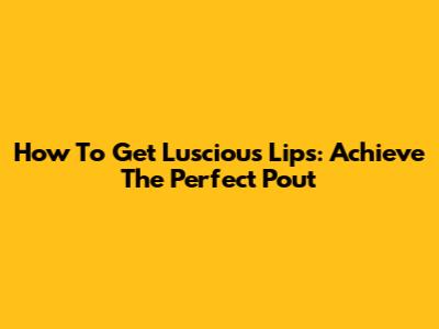 How To Get Luscious Lips: Achieve The Perfect Pout