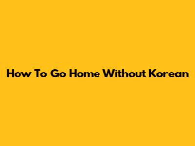 How To Go Home Without Korean