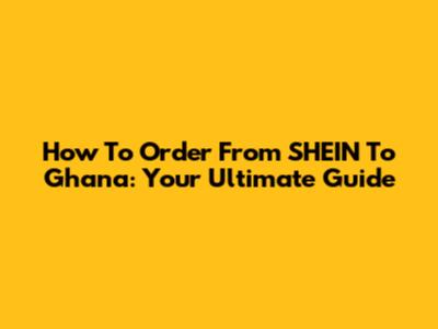 How To Order From SHEIN To Ghana: Your Ultimate Guide