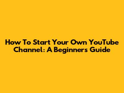 How To Start Your Own YouTube Channel: A Beginner's Guide