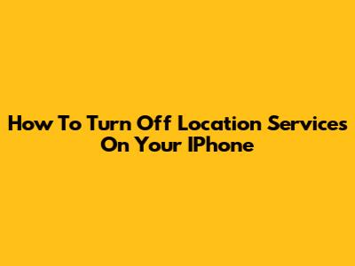 How To Turn Off Location Services On Your IPhone