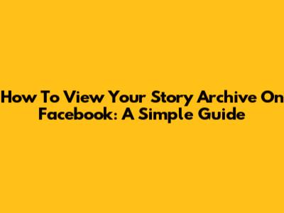 How To View Your Story Archive On Facebook: A Simple Guide
