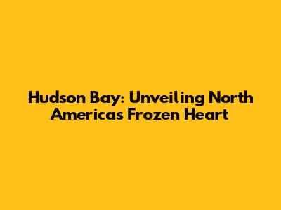 Hudson Bay: Unveiling North America's Frozen Heart