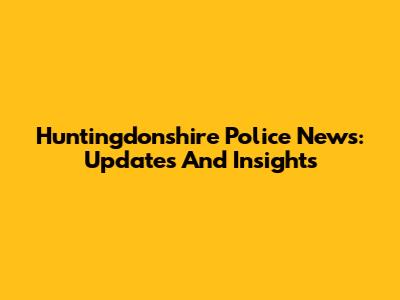 Huntingdonshire Police News: Updates And Insights