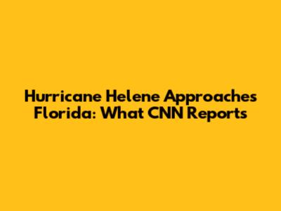 Hurricane Helene Approaches Florida: What CNN Reports