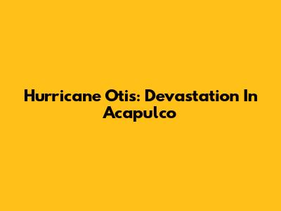 Hurricane Otis: Devastation In Acapulco