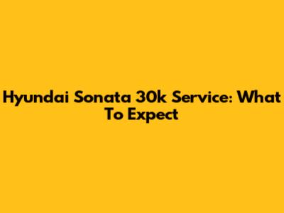Hyundai Sonata 30k Service: What To Expect