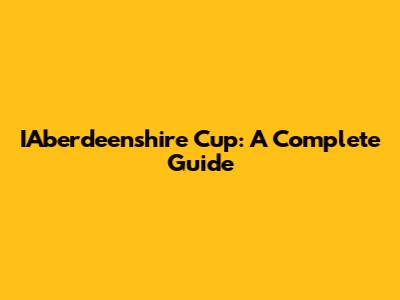 IAberdeenshire Cup: A Complete Guide
