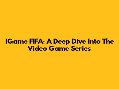 IGame FIFA: A Deep Dive Into The Video Game Series