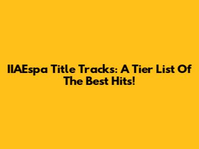 IIAEspa Title Tracks: A Tier List Of The Best Hits!