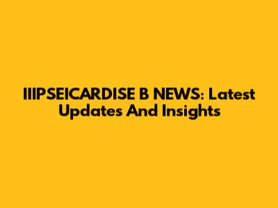IIIPSEICARDISE B NEWS: Latest Updates And Insights