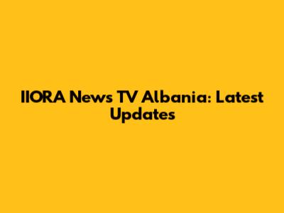 IIORA News TV Albania: Latest Updates