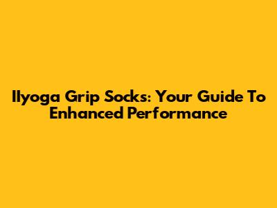 IIyoga Grip Socks: Your Guide To Enhanced Performance