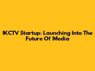 IKCTV Startup: Launching Into The Future Of Media