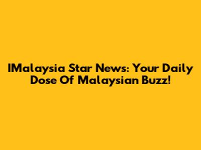 IMalaysia Star News: Your Daily Dose Of Malaysian Buzz!