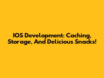 IOS Development: Caching, Storage, And Delicious Snacks!