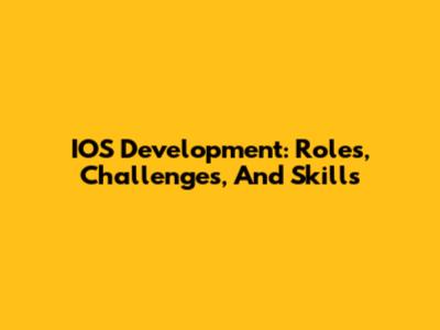 IOS Development: Roles, Challenges, And Skills