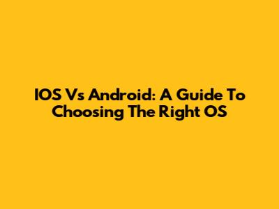 IOS Vs Android: A Guide To Choosing The Right OS