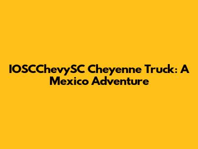 IOSCChevySC Cheyenne Truck: A Mexico Adventure