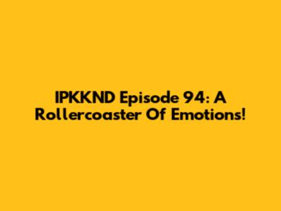 IPKKND Episode 94: A Rollercoaster Of Emotions!