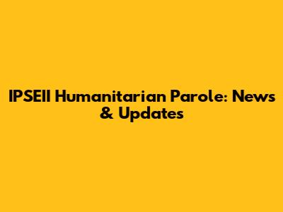 IPSEII Humanitarian Parole: News & Updates