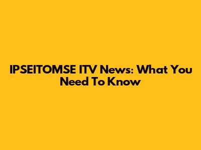 IPSEITOMSE ITV News: What You Need To Know