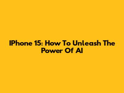 IPhone 15: How To Unleash The Power Of AI