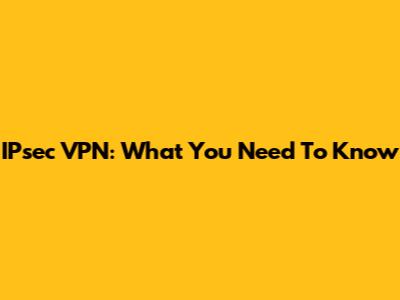IPsec VPN: What You Need To Know