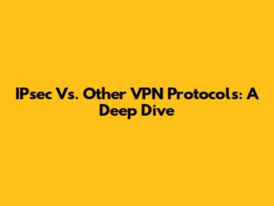 IPsec Vs. Other VPN Protocols: A Deep Dive