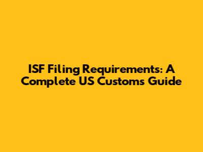 ISF Filing Requirements: A Complete US Customs Guide