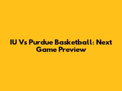 IU Vs Purdue Basketball: Next Game Preview