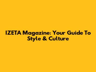 IZETA Magazine: Your Guide To Style & Culture