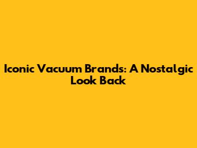 Iconic Vacuum Brands: A Nostalgic Look Back