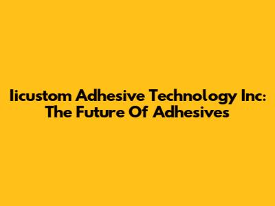 Iicustom Adhesive Technology Inc: The Future Of Adhesives