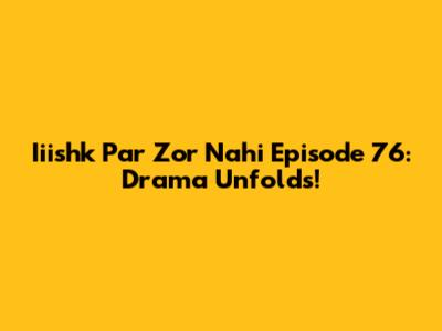 Iiishk Par Zor Nahi Episode 76: Drama Unfolds!