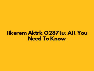 Iikerem Aktrk O287lu: All You Need To Know