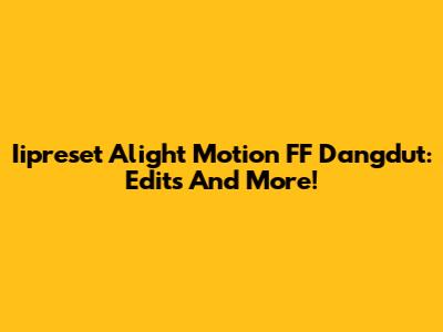 Iipreset Alight Motion FF Dangdut: Edits And More!