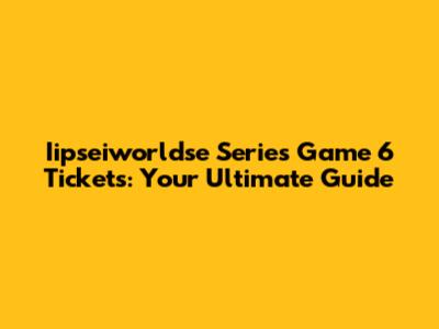 Iipseiworldse Series Game 6 Tickets: Your Ultimate Guide