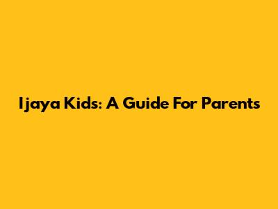 Ijaya Kids: A Guide For Parents