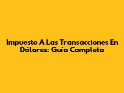 Impuesto A Las Transacciones En Dólares: Guía Completa