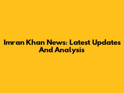 Imran Khan News: Latest Updates And Analysis