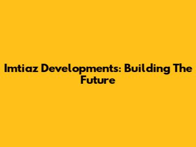 Imtiaz Developments: Building The Future