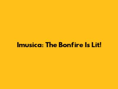 Imusica: The Bonfire Is Lit!