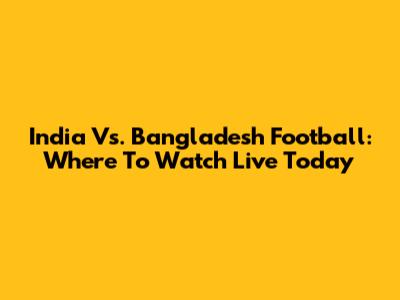 India Vs. Bangladesh Football: Where To Watch Live Today