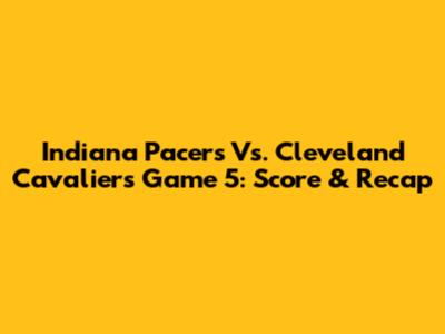 Indiana Pacers Vs. Cleveland Cavaliers Game 5: Score & Recap