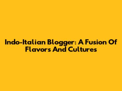 Indo-Italian Blogger: A Fusion Of Flavors And Cultures