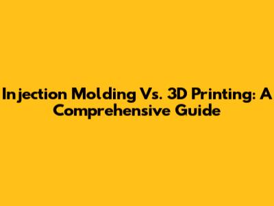 Injection Molding Vs. 3D Printing: A Comprehensive Guide