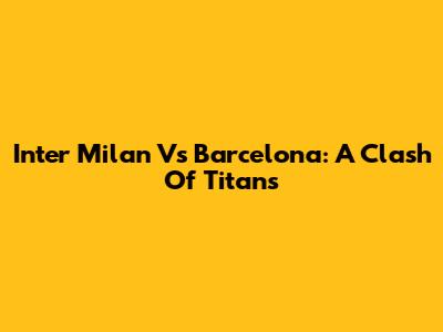 Inter Milan Vs Barcelona: A Clash Of Titans