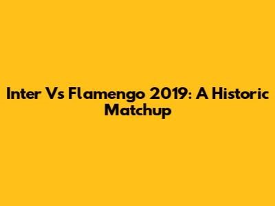Inter Vs Flamengo 2019: A Historic Matchup