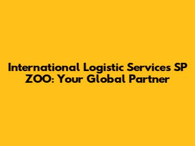International Logistic Services SP ZOO: Your Global Partner